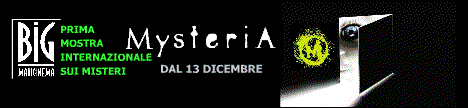 UFO  X-FILES  ESOTERISMO  PARANORMALE  MIRACOLI  NEW AGE   Dopo il grande successo della passata edizione di Roma, "MYSTERIA", la Prima Grande Mostra Internazionale dedicata ai misteri, dal 12 dicembre 2003 sar in Campania a Marcianise (CE), presso il BigMaxiCinema.